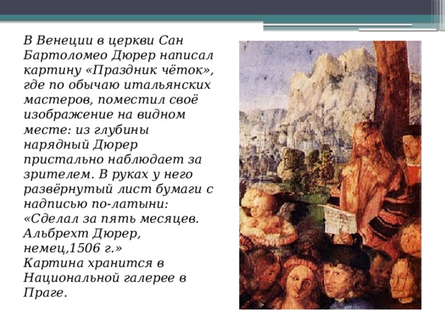 В Венеции в церкви Сан Бартоломео Дюрер написал картину «Праздник чёток», где по обычаю итальянских мастеров, поместил своё изображение на видном месте: из глубины нарядный Дюрер пристально наблюдает за зрителем. В руках у него развёрнутый лист бумаги с надписью по-латыни: «Сделал за пять месяцев. Альбрехт Дюрер, немец,1506 г.»  Картина хранится в Национальной галерее в Праге. 