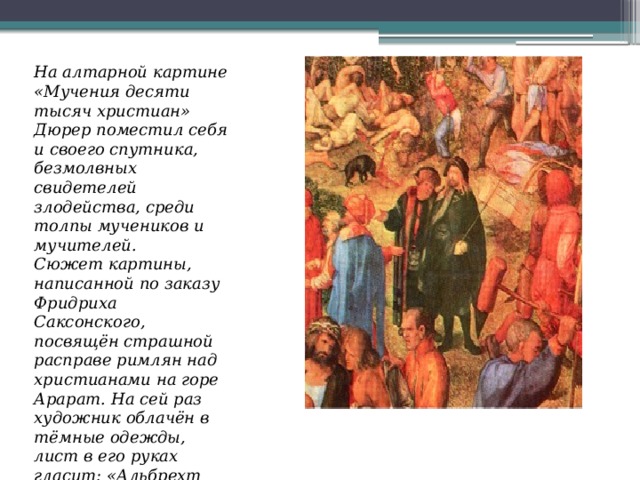 На алтарной картине «Мучения десяти тысяч христиан» Дюрер поместил себя и своего спутника, безмолвных свидетелей злодейства, среди толпы мучеников и мучителей.   Сюжет картины, написанной по заказу Фридриха Саксонского, посвящён страшной расправе римлян над христианами на горе Арарат. На сей раз художник облачён в тёмные одежды, лист в его руках гласит: «Альбрехт Дюрер, немец,1508 год». 