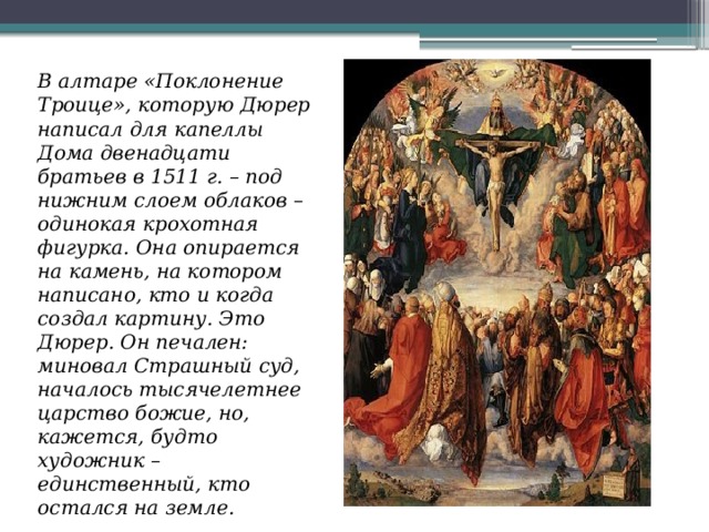 В алтаре «Поклонение Троице», которую Дюрер написал для капеллы Дома двенадцати братьев в 1511 г. – под нижним слоем облаков – одинокая крохотная фигурка. Она опирается на камень, на котором написано, кто и когда создал картину. Это Дюрер. Он печален: миновал Страшный суд, началось тысячелетнее царство божие, но, кажется, будто художник – единственный, кто остался на земле. 