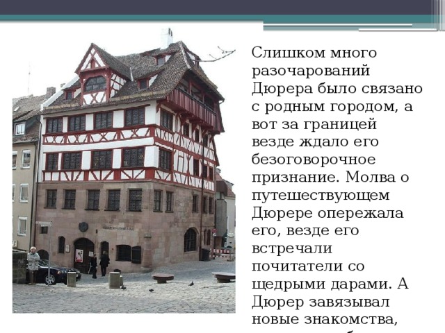 Слишком много разочарований Дюрера было связано с родным городом, а вот за границей везде ждало его безоговорочное признание. Молва о путешествующем Дюрере опережала его, везде его встречали почитатели со щедрыми дарами. А Дюрер завязывал новые знакомства, рисовал гербы и писал портреты .  
