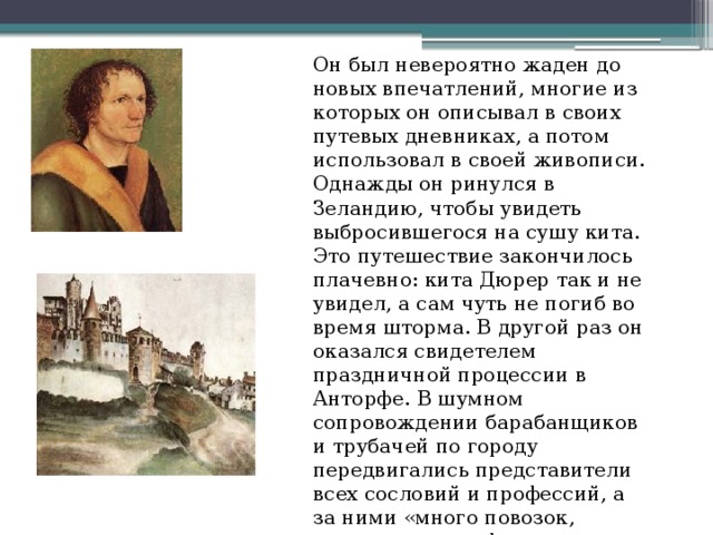 Он был невероятно жаден до новых впечатлений, многие из которых он описывал в своих путевых дневниках, а потом использовал в своей живописи. Однажды он ринулся в Зеландию, чтобы увидеть выбросившегося на сушу кита. Это путешествие закончилось плачевно: кита Дюрер так и не увидел, а сам чуть не погиб во время шторма. В другой раз он оказался свидетелем праздничной процессии в Анторфе. В шумном сопровождении барабанщиков и трубачей по городу передвигались представители всех сословий и профессий, а за ними «много повозок, маскированных фигур на кораблях и других сооружениях» с волхвами, пророками и святыми. 