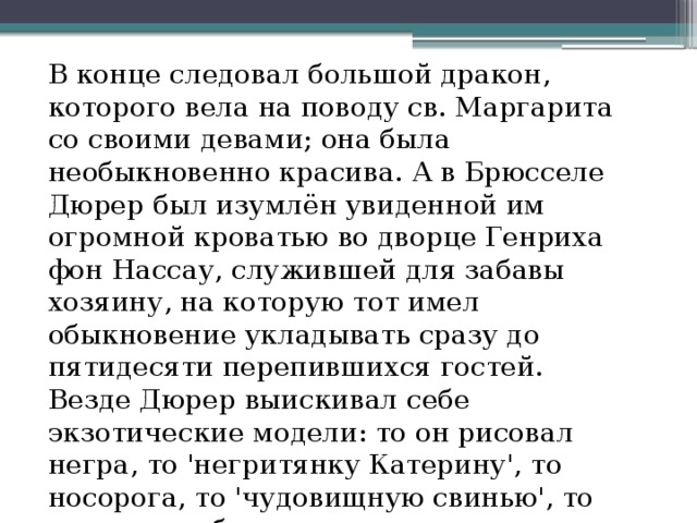 В конце следовал большой дракон, которого вела на поводу св. Маргарита со своими девами; она была необыкновенно красива. А в Брюсселе Дюрер был изумлён увиденной им огромной кроватью во дворце Генриха фон Нассау, служившей для забавы хозяину, на которую тот имел обыкновение укладывать сразу до пятидесяти перепившихся гостей. Везде Дюрер выискивал себе экзотические модели: то он рисовал негра, то 'негритянку Катерину', то носорога, то 'чудовищную свинью', то сросшихся близнецов. 
