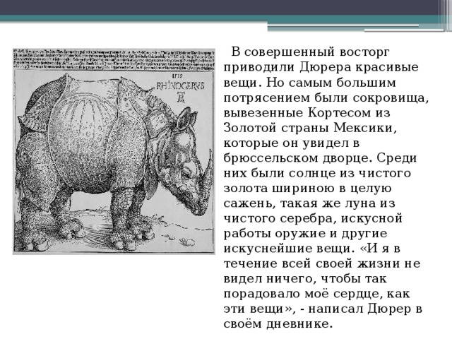     В совершенный восторг приводили Дюрера красивые вещи. Но самым большим потрясением были сокровища, вывезенные Кортесом из Золотой страны Мексики, которые он увидел в брюссельском дворце. Среди них были солнце из чистого золота шириною в целую сажень, такая же луна из чистого серебра, искусной работы оружие и другие искуснейшие вещи. «И я в течение всей своей жизни не видел ничего, чтобы так порадовало моё сердце, как эти вещи», - написал Дюрер в своём дневнике. 