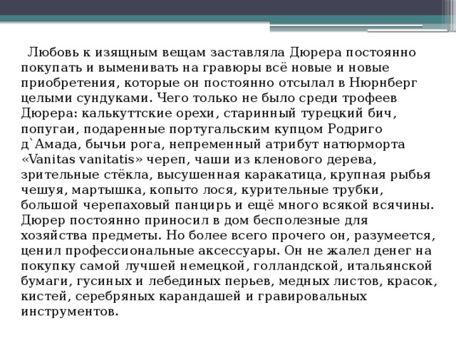    Любовь к изящным вещам заставляла Дюрера постоянно покупать и выменивать на гравюры всё новые и новые приобретения, которые он постоянно отсылал в Нюрнберг целыми сундуками. Чего только не было среди трофеев Дюрера: калькуттские орехи, старинный турецкий бич, попугаи, подаренные португальским купцом Родриго д`Амада, бычьи рога, непременный атрибут натюрморта «Vanitas vanitatis» череп, чаши из кленового дерева, зрительные стёкла, высушенная каракатица, крупная рыбья чешуя, мартышка, копыто лося, курительные трубки, большой черепаховый панцирь и ещё много всякой всячины. Дюрер постоянно приносил в дом бесполезные для хозяйства предметы. Но более всего прочего он, разумеется, ценил профессиональные аксессуары. Он не жалел денег на покупку самой лучшей немецкой, голландской, итальянской бумаги, гусиных и лебединых перьев, медных листов, красок, кистей, серебряных карандашей и гравировальных инструментов. 