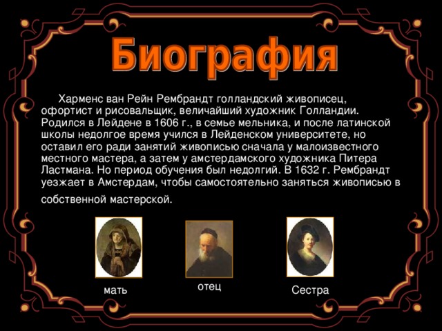 Харменс ван Рейн Рембрандт голландский живописец, офортист и рисовальщик, величайший художник Голландии. Родился в Лейдене в 1606 г., в семье мельника, и после латинской школы недолгое время учился в Лейденском университете, но оставил его ради занятий живописью сначала у малоизвестного местного мастера, а затем у амстердамского художника Питера Ластмана. Но период обучения был недолгий. В 1632 г. Рембрандт уезжает в Амстердам, чтобы самостоятельно заняться живописью в собственной мастерской.  отец мать Сестра 