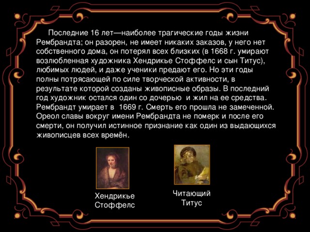 Последние 16 лет—наиболее трагические годы жизни Рембрандта; он разорен, не имеет никаких заказов, у него нет собственного дома, он потерял всех близких (в 1668 г. умирают возлюбленная художника Хендрикье Стоффелс и сын Титус), любимых людей, и даже ученики предают его. Но эти годы полны потрясающей по силе творческой активности, в результате которой созданы живописные образы. В последний год художник остался один со дочерью  и жил на ее средства. Рембрандт умирает в 1669 г. Смерть его прошла не замеченной. Ореол славы вокруг имени Рембрандта не померк и после его смерти, он получил истинное  признание как один из выдающихся живописцев всех времён. Читающий Титус Хендрикье Стоффелс 