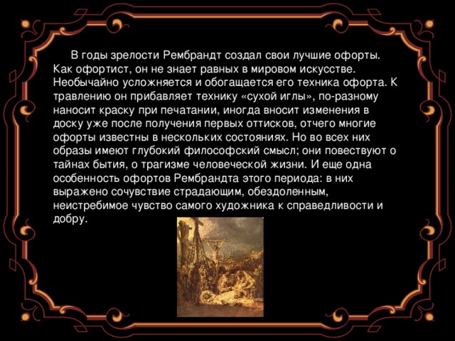 В годы зрелости Рембрандт создал свои лучшие офорты. Как офортист, он не знает равных в мировом искусстве. Необычайно усложняется и обогащается его техника офорта. К травлению он прибавляет технику «сухой иглы», по-разному наносит краску при печатании, иногда вносит изменения в доску уже после получения первых оттисков, отчего многие офорты известны в нескольких состояниях. Но во всех них образы имеют глубокий философский смысл; они повествуют о тайнах бытия, о трагизме человеческой жизни. И еще одна особенность офортов Рембрандта этого периода: в них выражено сочувствие страдающим, обездоленным, неистребимое чувство самого художника к справедливости и добру. 