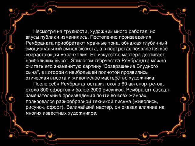 Несмотря на трудности, художник много работал, но вкусы публики изменились. Постепенно произведения Рембрандта приобретают мрачные тона, обнажая глубинный эмоциональный смысл сюжета, а в портретах появляется все возрастающая меланхолия. Но искусство мастера достигает наибольших высот. Эпилогом творчества Рембрандта можно считать его знаменитую картину 