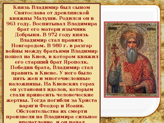 Князь Владимир был сыном Святослава от древлянской княжны Малуши. Родился он в 963 году. Воспитывал Владимира брат его матери язычник Добрыня. В 972 году князь Владимир стал править Новгородом. В 980 г. в разгар войны между братьями Владимир пошел на Киев, в котором княжил его старший брат Ярополк. Победив брата, Владимир стал править в Киеве. У него было пять жен и многочисленные наложницы. На Киевских горах он установил идолов, которым стали приносить человеческие жертвы. Тогда погибли за Христа варяги Феодор и Иоанн. Обстоятельства их смерти произвели на Владимира сильное впечатление, и он начал сомневаться в истинности языческой веры. 
