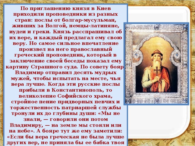 По приглашению князя в Киев приходили проповедники из разных стран: послы от болгар-мусульман, живших за Волгой, немцы-латиняне, иудеи и греки. Князь расспрашивал об их вере, и каждый предлагал ему свою веру. Но самое сильное впечатление произвел на него православный греческий проповедник, который в заключение своей беседы показал ему картину Страшного суда. По совету бояр, Владимир отправил десять мудрых мужей, чтобы испытать на месте, чья вера лучше. Когда эти русские послы прибыли в Константинополь, то великолепие Софийского храма, стройное пение придворных певчих и торжественность патриаршей службы тронули их до глубины души: «Мы не знали, — говорили они потом Владимиру, — на земле мы стояли или на небе». А бояре тут же ему заметили: «Если бы вера греческая не была лучше других вер, не приняла бы ее бабка твоя Ольга — мудрейшая из людей». 