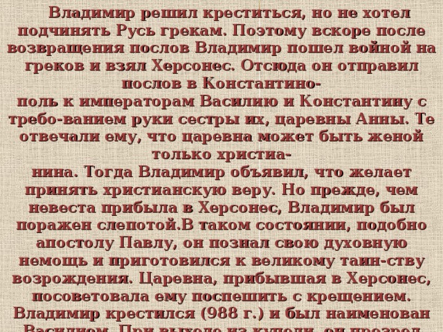  Владимир решил креститься, но не хотел подчинять Русь грекам. Поэтому вскоре после возвращения послов Владимир пошел войной на греков и взял Херсонес. Отсюда он отправил послов в Константино- поль к императорам Василию и Константину с требо-ванием руки сестры их, царевны Анны. Те отвечали ему, что царевна может быть женой только христиа- нина. Тогда Владимир объявил, что желает принять христианскую веру. Но прежде, чем невеста прибыла в Херсонес, Владимир был поражен слепотой.В таком состоянии, подобно апостолу Павлу, он познал свою духовную немощь и приготовился к великому таин-ству возрождения. Царевна, прибывшая в Херсонес, посоветовала ему поспешить с крещением. Владимир крестился (988 г.) и был наименован Василием. При выходе из купели, он прозрел душевными и телесны- ми очами и в избытке радости воскликнул: «Теперь я познал истинного Бога!» 