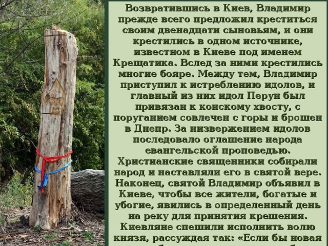 Возвратившись в Киев, Владимир прежде всего предложил креститься своим двенадцати сыновьям, и они крестились в одном источнике, известном в Киеве под именем Крещатика. Вслед за ними крестились многие бояре. Между тем, Владимир приступил к истреблению идолов, и главный из них идол Перун был привязан к конскому хвосту, с поруганием совлечен с горы и брошен в Днепр. За низвержением идолов последовало оглашение народа евангельской проповедью. Христианские священники собирали народ и наставляли его в святой вере. Наконец, святой Владимир объявил в Киеве, чтобы все жители, богатые и убогие, явились в определенный день на реку для принятия крешения. Киевляне спешили исполнить волю князя, рассуждая так: «Если бы новая вера не была лучше, то князь и бояре ее бы не приняли». 