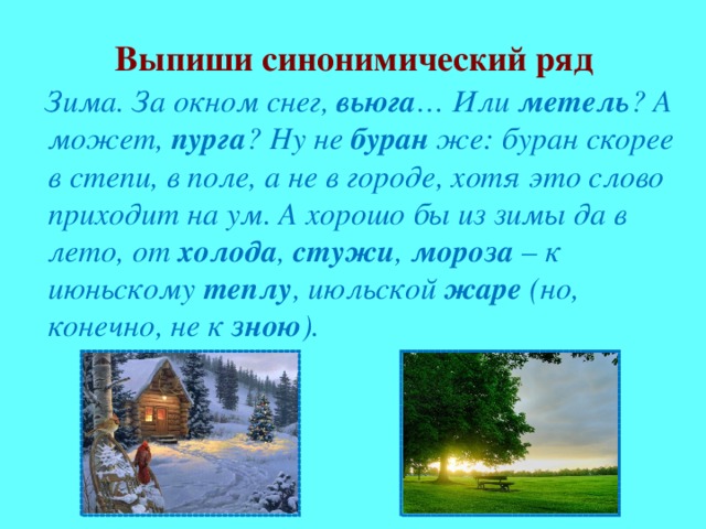 Выпиши синонимический ряд  Зима. За окном снег, вьюга … Или метель ? А может, пурга ? Ну не буран же: буран скорее в степи, в поле, а не в городе, хотя это слово приходит на ум. А хорошо бы из зимы да в лето, от холода , стужи , мороза – к июньскому теплу , июльской жаре (но, конечно, не к зною ).