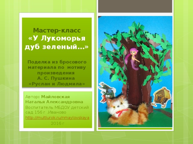 Мастер-класс  «У Лукоморья дуб зеленый…»   Поделка из бросового материала по мотиву произведения  А. С. Пушкина  «Руслан и Людмила» Автор : Майловская Наталья Александровна Воспитатель МБДОУ детский сад 156 г .Иваново http:// multiurok.ru/nmaylovskaya 2016 г 