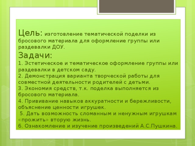 Цель: изготовление тематической поделки из бросового материала для оформление группы или раздевалки ДОУ.  Задачи:  1. Эстетическое и тематическое оформление группы или раздевалки в детском саду.  2. Демонстрация варианта творческой работы для совместной деятельности родителей с детьми.  3. Экономия средств, т.к. поделка выполняется из бросового материала.  4. Прививание навыков аккуратности и бережливости, объяснение ценности игрушек.  5. Дать возможность сломанным и ненужным игрушкам «прожить» вторую жизнь.  6. Ознакомление и изучение произведений А.С.Пушкина. 