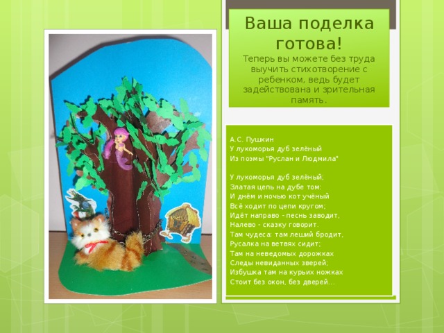 Ваша поделка готова!  Теперь вы можете без труда выучить стихотворение с ребенком, ведь будет задействована и зрительная память. А.С. Пушкин У лукоморья дуб зелёный Из поэмы 