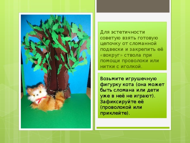 Для эстетичности советую взять готовую цепочку от сломанной подвески и закрепить её «вокруг» ствола при помощи проволоки или нитки с иголкой. Возьмите игрушечную фигурку кота (она может быть сломана или дети уже в неё не играют). Зафиксируйте её (проволокой или приклейте). 