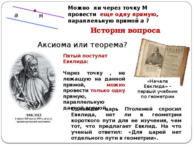 Можно ли через точку М провести еще одну прямую , параллельную прямой а ?  а М История вопроса Аксиома или теорема? Пятый постулат Евклида:  Через точку , не лежащую на данной прямой, можно провести только одну прямую, параллельную данной прямой. «Начала Евклида» – первый учебник по геометрии Однажды царь Птолемей спросил Евклида, нет ли в геометрии короткого пути для ее изучения, чем тот, что предлагает Евклид. На что ученый ответил: «Для царей нет отдельного пути в геометрии». 