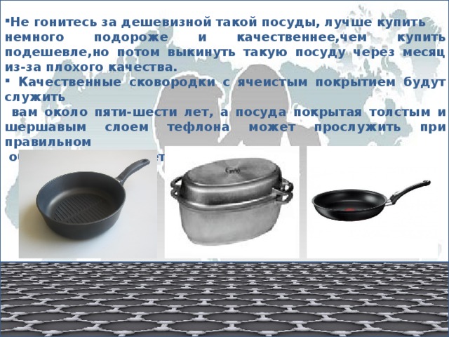 Не гонитесь за дешевизной такой посуды, лучше купить немного подороже и качественнее,чем купить подешевле,но потом выкинуть такую посуду через месяц из-за плохого качества.  Качественные сковородки с ячеистым покрытием будут служить  вам около пяти-шести лет, а посуда покрытая толстым и шершавым слоем тефлона может прослужить при правильном  обращении до 10 лет. 