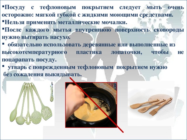   Посуду с тефлоновым покрытием следует мыть очень осторожно: мягкой губкой с жидкими моющими средствами. Нельзя применять металлические мочалки. После каждого мытья внутреннюю поверхность сковороды нужно вытирать насухо.   обязательно использовать деревянные или выполненные из высокотемпературного пластика лопаточки, чтобы не поцарапать посуду.   утварь с поврежденным тефлоновым покрытием нужно  без сожаления выкидывать. 