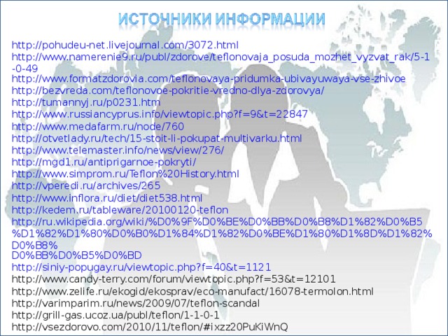http://pohudeu-net.livejournal.com/3072.html http://www.namerenie9.ru/publ/zdorove/teflonovaja_posuda_mozhet_vyzvat_rak/5-1-0-49 http://www.formatzdorovia.com/teflonovaya-pridumka-ubivayuwaya-vse-zhivoe http://bezvreda.com/teflonovoe-pokritie-vredno-dlya-zdorovya/ http :// tumannyj . ru / p 0231. htm http :// www . russiancyprus . info / viewtopic . php ? f =9& t =22847 http://www.medafarm.ru/node/760 http://otvetlady.ru/tech/15-stoit-li-pokupat-multivarku.html http://www.telemaster.info/news/view/276/ http://mgd1.ru/antiprigarnoe-pokryti/ http://www.simprom.ru/Teflon%20History.html http://vperedi.ru/archives/265 http://www.inflora.ru/diet/diet538.html http://kedem.ru/tableware/20100120-teflon http://ru.wikipedia.org/wiki/%D0%9F%D0%BE%D0%BB%D0%B8%D1%82%D0%B5 %D1%82%D1%80%D0%B0%D1%84%D1%82%D0%BE%D1%80%D1%8D%D1%82%D0%B8% D0%BB%D0%B5%D0%BD http://siniy-popugay.ru/viewtopic.php?f=40&t=1121 http://www.candy-terry.com/forum/viewtopic.php?f=53&t=12101 http://www.zelife.ru/ekogid/ekosprav/eco-manufact/16078-termolon.html http://varimparim.ru/news/2009/07/teflon-scandal http://grill-gas.ucoz.ua/publ/teflon/1-1-0-1 http://vsezdorovo.com/2010/11/teflon/#ixzz20PuKiWnQ 