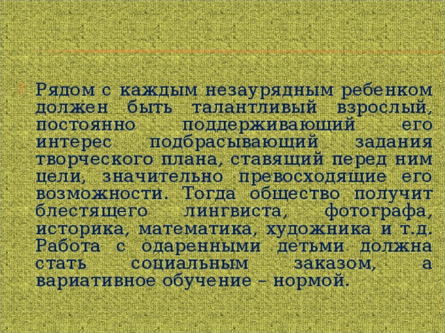 Рядом с каждым незаурядным ребенком должен быть талантливый взрослый, постоянно поддерживающий его интерес подбрасывающий задания творческого плана, ставящий перед ним цели, значительно превосходящие его возможности. Тогда общество получит блестящего лингвиста, фотографа, историка, математика, художника и т.д. Работа с одаренными детьми должна стать социальным заказом, а вариативное обучение – нормой. 