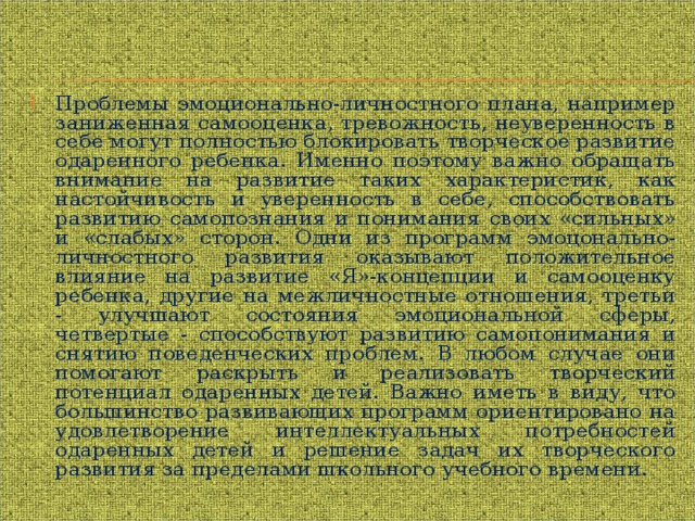 Проблемы эмоционально-личностного плана, например заниженная самооценка, тревожность, неуверенность в себе могут полностью блокировать творческое развитие одаренного ребенка. Именно поэтому важно обращать внимание на развитие таких характеристик, как настойчивость и уверенность в себе, способствовать развитию самопознания и понимания своих «сильных» и «слабых» сторон. Одни из программ эмоцонально-личностного развития оказывают положительное влияние на развитие «Я»-концепции и самооценку ребенка, другие на межличностные отношения, третьи - улучшают состояния эмоциональной сферы, четвертые - способствуют развитию самопонимания и снятию поведенческих проблем. В любом случае они помогают раскрыть и реализовать творческий потенциал одаренных детей. Важно иметь в виду, что большинство развивающих программ ориентировано на удовлетворение интеллектуальных потребностей одаренных детей и решение задач их творческого развития за пределами школьного учебного времени. 