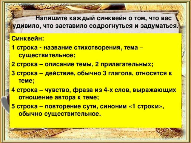  Напишите каждый синквейн о том, что вас удивило, что заставило содрогнуться и задуматься. Синквейн: 1 строка - название стихотворения, тема – существительное; 2 строка – описание темы, 2 прилагательных; 3 строка – действие, обычно 3 глагола, относятся к теме; 4 строка – чувство, фраза из 4-х слов, выражающих отношение автора к теме; 5 строка – повторение сути, синоним «1 строки», обычно существительное. 