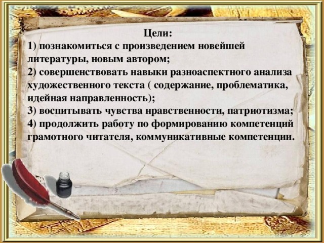  Цели:  1) познакомиться с произведением новейшей литературы, новым автором;  2) совершенствовать навыки разноаспектного анализа художественного текста ( содержание, проблематика, идейная направленность);  3) воспитывать чувства нравственности, патриотизма;  4) продолжить работу по формированию компетенций грамотного читателя, коммуникативные компетенции.   