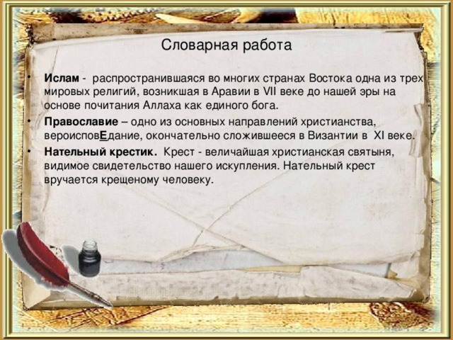 Словарная работа Ислам - распространившаяся во многих странах Востока одна из трех мировых религий, возникшая в Аравии в VII веке до нашей эры на основе почитания Аллаха как единого бога. Православие – одно из основных направлений христианства, вероиспов Е дание, окончательно сложившееся в Византии в XI веке. Нательный крестик. Крест - величайшая христианская святыня, видимое свидетельство нашего искупления. Нательный крест вручается крещеному человеку. 