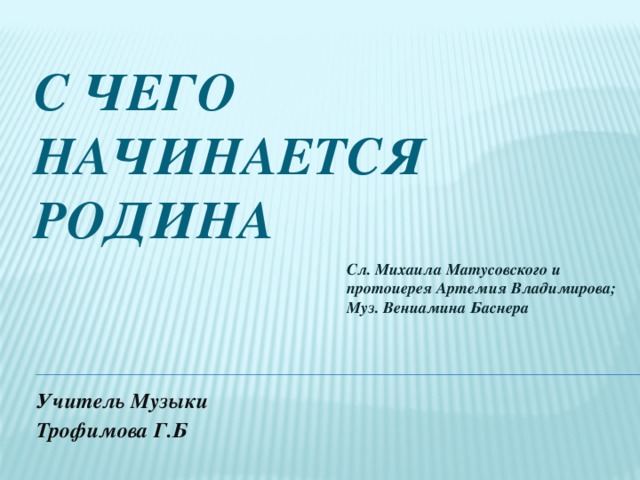 С чего начинается Родина   Сл. Михаила Матусовского и протоиерея Артемия Владимирова; Муз. Вениамина Баснера Учитель Музыки Трофимова Г.Б 