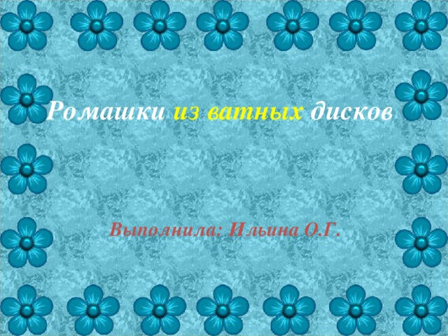 Ромашки из ватных дисков Выполнила: Ильина О.Г. 
