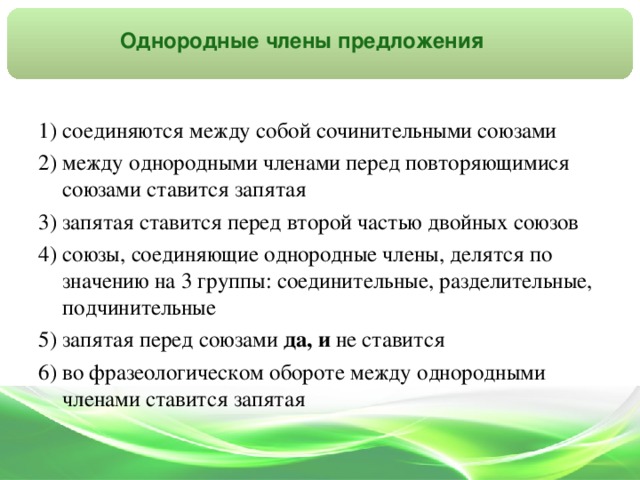 Однородные члены предложения 1) соединяются между собой сочинительными союзами 2) между однородными членами перед повторяющимися союзами ставится запятая 3) запятая ставится перед второй частью двойных союзов 4) союзы, соединяющие однородные члены, делятся по значению на 3 группы: соединительные, разделительные, подчинительные 5) запятая перед союзами да,  и не ставится 6) во фразеологическом обороте между однородными членами ставится запятая
