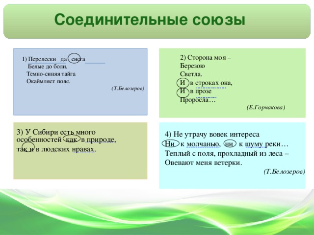 Соединительные союзы  ________ __ _____  ____ __ ____  ____ _____ _____  ________ ____ ________  ______ ___  ______  _____  _ _______ ___ __ 2) Сторона моя – Березою Светла. И в строках она, И в прозе Проросла… (Е.Горчакова)  1) Перелески да снега  Белые до боли.  Темно-синяя тайга  Окаймляет поле. (Т.Белозеров) 3) У Сибири есть много особенностей как в природе, так и в людских нравах. 4) Не утрачу вовек интереса Ни к молчанью, ни к шуму реки… Теплый с поля, прохладный из леса – Овевают меня ветерки. (Т.Белозеров)
