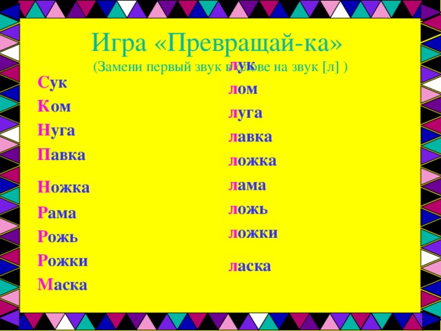 Игра «Превращай-ка»  (Замени первый звук в слове на звук [л] ) л ук л ом л уга л авка л ожка л ама л ожь л ожки л аска   С ук К ом Н уга П авка Н ожка  Р ама Р ожь Р ожки М аска  