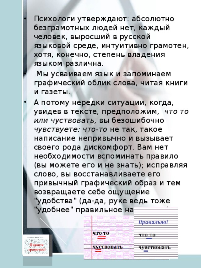 Психологи утверждают: абсолютно безграмотных людей нет, каждый человек, выросший в русской языковой среде, интуитивно грамотен, хотя, конечно, степень владения языком различна.   Мы усваиваем язык и запоминаем графический облик слова, читая книги и газеты. А потому нередки ситуации, когда, увидев в тексте, предположим, что то или чуствовать, вы безошибочно чувствуете:  что-то не так, такое написание непривычно и вызывает своего рода дискомфорт. Вам нет необходимости вспоминать правило (вы можете его и не знать); исправляя слово, вы восстанавливаете его привычный графический образ и тем возвращаете себе ощущение 