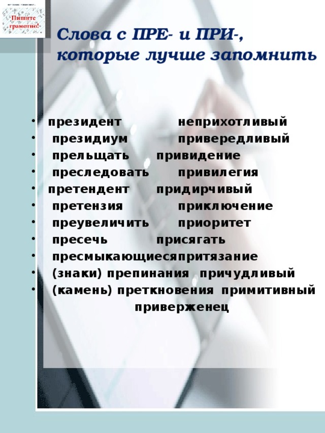 Слова с ПРЕ- и ПРИ-, которые лучше запомнить   президент    неприхотливый   президиум    привередливый   прельщать   привидение   преследовать   привилегия претендент   придирчивый   претензия    приключение   преувеличить   приоритет   пресечь    присягать   пресмыкающиеся  притязание   (знаки) препинания  причудливый   (камень) преткновения  примитивный        приверженец     