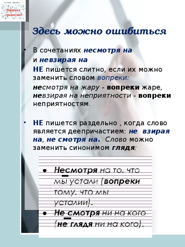 Здесь можно ошибиться В сочетаниях несмотря на   и невзирая на   НЕ пишется слитно, если их можно заменить словом вопреки :  не смотря на жару -  вопреки жаре, не взирая на неприятности -  вопреки неприятностям.   НЕ пишется раздельно , когда слово является деепричастием: не  взирая  на , не смотря на. Слово можно заменить синонимом глядя : 