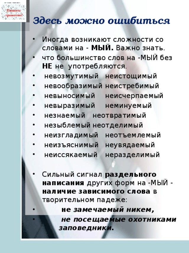Здесь можно ошибиться Иногда возникают сложности со словами на - МЫЙ. Важно знать. что большинство слов на -МЫЙ без НЕ не употребляются.   невозмутимый  неистощимый   невообразимый  неистребимый   невыносимый  неисчерпаемый   невыразимый  неминуемый   незнаемый  неотвратимый   незыблемый  неотделимый   неизгладимый  неотъемлемый   неизъяснимый  неувядаемый   неиссякаемый  неразделимый Сильный сигнал раздельного написания других форм на -МЫЙ - наличие зависимого слова в творительном падеже:  не замечаемый никем,  не посещаемые охотниками заповедники. 