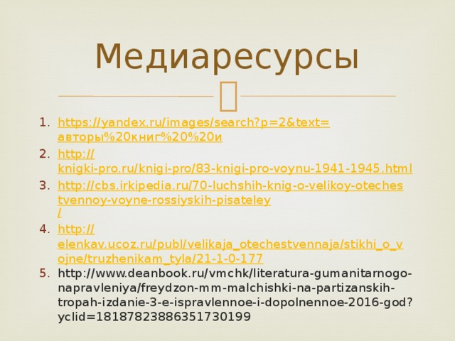 Медиаресурсы https://yandex.ru/images/search?p=2&text= авторы%20книг%20%20и http:// knigki-pro.ru/knigi-pro/83-knigi-pro-voynu-1941-1945.html http://cbs.irkipedia.ru/70-luchshih-knig-o-velikoy-otechestvennoy-voyne-rossiyskih-pisateley / http:// elenkav.ucoz.ru/publ/velikaja_otechestvennaja/stikhi_o_vojne/truzhenikam_tyla/21-1-0-177 http://www.deanbook.ru/vmchk/literatura-gumanitarnogo-napravleniya/freydzon-mm-malchishki-na-partizanskih-tropah-izdanie-3-e-ispravlennoe-i-dopolnennoe-2016-god?yclid=18187823886351730199 