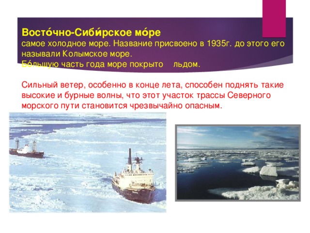  Восто́чно-Сиби́рское мо́ре  самое холодное море. Название присвоено в 1935г. до этого его называли Колымское море. Бо́льшую часть года море покрыто льдом. Сильный ветер, особенно в конце лета, способен поднять такие высокие и бурные волны, что этот участок трассы Северного морского пути становится чрезвычайно опасным. 