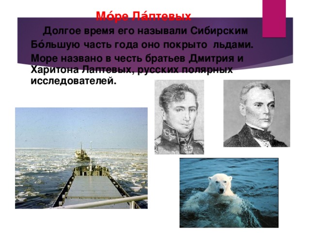 Мо́ре Ла́птевых  Долгое время его называли Сибирским  Бо́льшую часть года оно покрыто льдами.  Море названо в честь братьев Дмитрия и Харитона Лаптевых, русских полярных исследователей. 