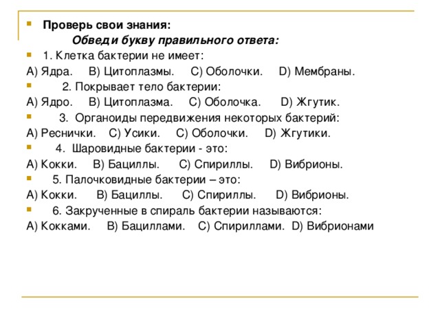 Проверь свои знания:  Обведи букву правильного ответа: 1. Клетка бактерии не имеет: А) Ядра. В) Цитоплазмы. С) Оболочки. D ) Мембраны.  2. Покрывает тело бактерии: А) Ядро. В) Цитоплазма. С) Оболочка. D ) Жгутик.  3. Органоиды передвижения некоторых бактерий: А) Реснички. С) Усики. С) Оболочки. D ) Жгутики.  4. Шаровидные бактерии - это: A) Кокки. B) Бациллы. C) Спириллы. D) Вибрионы.  5. Палочковидные бактерии – это: A) Кокки. B) Бациллы. C) Спириллы. D) Вибрионы.  6. Закрученные в спираль бактерии называются: A) Кокками. B) Бациллами. C) Спириллами. D) Вибрионами 