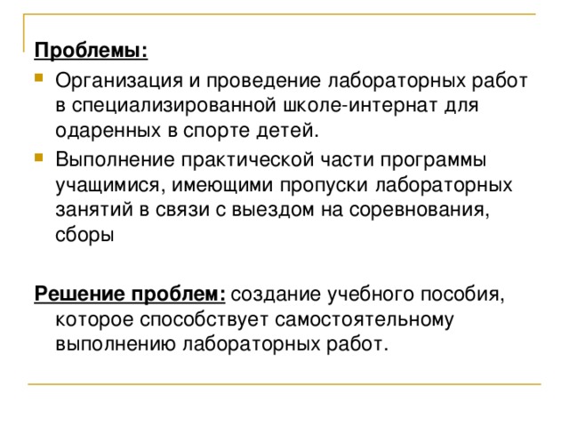 Проблемы:  Организация и проведение лабораторных работ в специализированной школе-интернат для одаренных в спорте детей. Выполнение практической части программы учащимися, имеющими пропуски лабораторных занятий в связи с выездом на соревнования, сборы Решение проблем: создание учебного пособия, которое способствует самостоятельному выполнению лабораторных работ. 