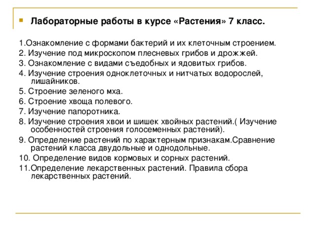 Лабораторные работы в курсе «Растения» 7 класс.  1.Ознакомление с формами бактерий и их клеточным строением. 2. Изучение под микроскопом плесневых грибов и дрожжей. 3. Ознакомление с видами съедобных и ядовитых грибов. 4. Изучение строения одноклеточных и нитчатых водорослей, лишайников. 5. Строение зеленого мха. 6. Строение хвоща полевого. 7. Изучение папоротника. 8. Изучение строения хвои и шишек хвойных растений.( Изучение особенностей строения голосеменных растений). 9. Определение растений по характерным признакам.Сравнение растений класса двудольные и однодольные. 10. Определение видов кормовых и сорных растений. 11.Определение лекарственных растений. Правила сбора лекарственных растений. 