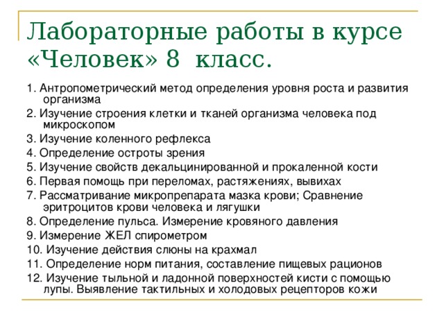 Лабораторные работы в курсе «Человек» 8 класс. 1. Антропометрический метод определения уровня роста и развития организма  2. Изучение строения клетки и тканей организма человека под микроскопом 3. Изучение коленного рефлекса 4. Определение остроты зрения  5. Изучение свойств декальцинированной и прокаленной кости 6. Первая помощь при переломах, растяжениях, вывихах 7. Рассматривание микропрепарата мазка крови; Сравнение эритроцитов крови человека и лягушки 8. Определение пульса. Измерение кровяного давления 9. Измерение ЖЕЛ спирометром 10. Изучение действия слюны на крахмал 11. Определение норм питания, составление пищевых рационов 12. Изучение тыльной и ладонной поверхностей кисти с помощью лупы. Выявление тактильных и холодовых рецепторов кожи 