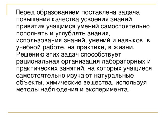  Перед образованием поставлена задача повышения качества усвоения знаний, привития учащимся умений самостоятельно пополнять и углублять знания, использования знаний, умений и навыков в учебной работе, на практике, в жизни. Решению этих задач способствует рациональная организация лабораторных и практических занятий, на которых учащиеся самостоятельно изучают натуральные объекты, химические вещества, используя методы наблюдения и эксперимента. 
