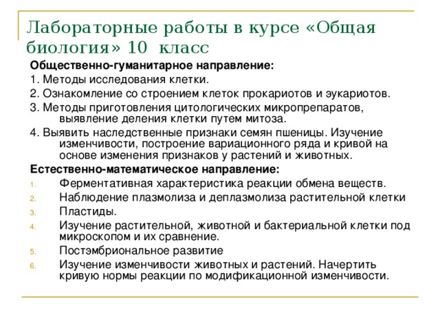 Лабораторные работы в курсе «Общая биология» 10 класс Общественно-гуманитарное направление: 1. Методы исследования клетки. 2. Ознакомление со строением клеток прокариотов и эукариотов. 3. Методы приготовления цитологических микропрепаратов, выявление деления клетки путем митоза. 4. Выявить наследственные признаки семян пшеницы. Изучение изменчивости, построение вариационного ряда и кривой на основе изменения признаков у растений и животных. Естественно-математическое направление: Ферментативная характеристика реакции обмена веществ. Наблюдение плазмолиза и деплазмолиза растительной клетки Пластиды. Изучение растительной, животной и бактериальной клетки под микроскопом и их сравнение. Постэмбриональное развитие Изучение изменчивости животных и растений. Начертить кривую нормы реакции по модификационной изменчивости. 