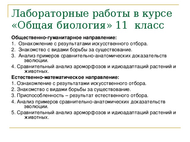 Лабораторные работы в курсе «Общая биология» 11 класс Общественно-гуманитарное направление: 1.  Ознакомление с результатами искусственного отбора. 2. Знакомство с видами борьбы за существование. 3. Анализ примеров сравнительно-анатомических доказательств эволюции. 4. Сравнительный анализ ароморфозов и идиоадаптаций растений и животных. Естественно-математическое направление: 1. Ознакомление с результатами искусственного отбора. 2. Знакомство с видами борьбы за существование. 3. Приспособленность – результат естественного отбора. 4. Анализ примеров сравнительно-анатомических доказательств эволюции. 5. Сравнительный анализ ароморфозов и идиоадаптаций растений и животных. 