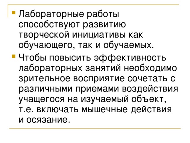 Лабораторные работы способствуют развитию творческой инициативы как обучающего, так и обучаемых. Чтобы повысить эффективность лабораторных занятий необходимо зрительное восприятие сочетать с различными приемами воздействия учащегося на изучаемый объект, т.е. включать мышечные действия и осязание. 